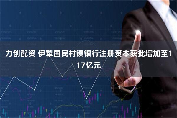 力创配资 伊犁国民村镇银行注册资本获批增加至117亿元