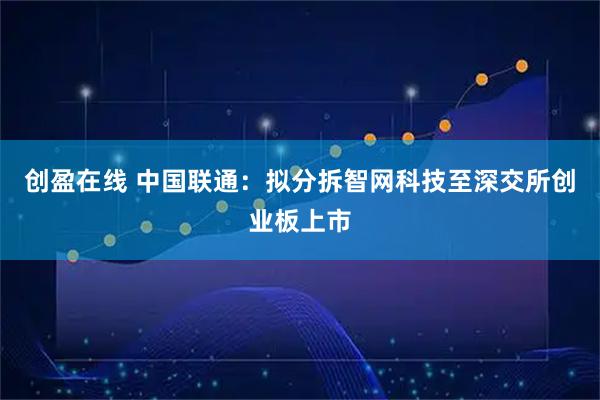 创盈在线 中国联通：拟分拆智网科技至深交所创业板上市
