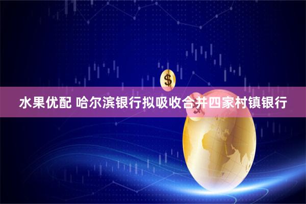 水果优配 哈尔滨银行拟吸收合并四家村镇银行