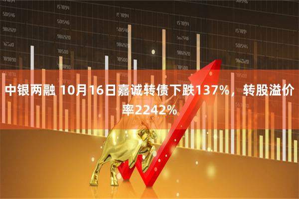 中银两融 10月16日嘉诚转债下跌137%，转股溢价率2242%
