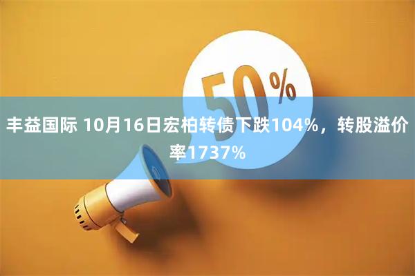 丰益国际 10月16日宏柏转债下跌104%，转股溢价率1737%