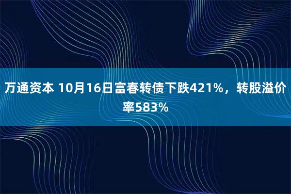 万通资本 10月16日富春转债下跌421%，转股溢价率583%