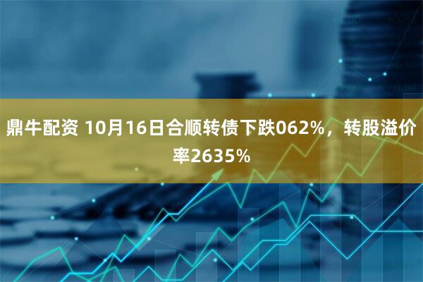 鼎牛配资 10月16日合顺转债下跌062%，转股溢价率2635%