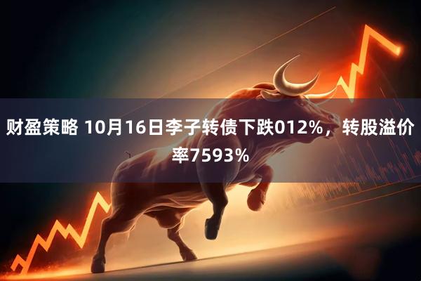 财盈策略 10月16日李子转债下跌012%，转股溢价率7593%