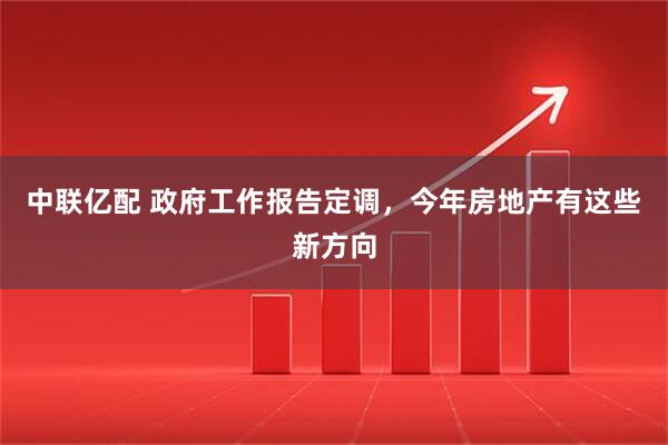 中联亿配 政府工作报告定调，今年房地产有这些新方向