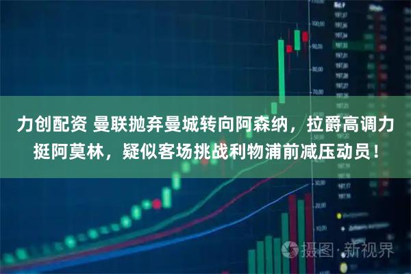 力创配资 曼联抛弃曼城转向阿森纳，拉爵高调力挺阿莫林，疑似客场挑战利物浦前减压动员！
