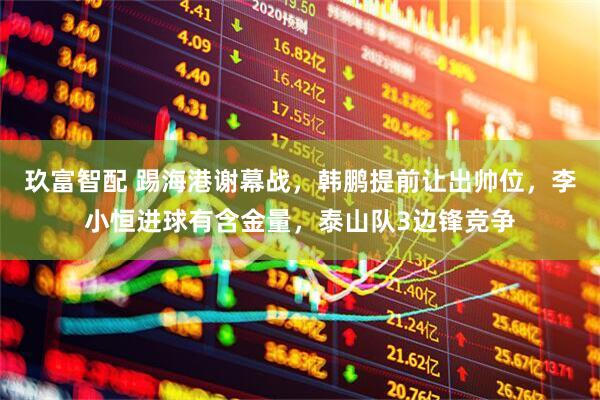 玖富智配 踢海港谢幕战，韩鹏提前让出帅位，李小恒进球有含金量，泰山队3边锋竞争