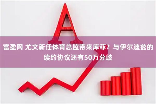 富盈网 尤文新任体育总监带来库菲？与伊尔迪兹的续约协议还有50万分歧