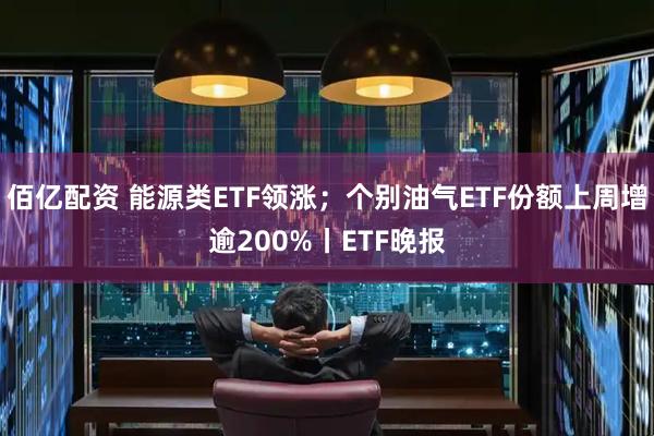 佰亿配资 能源类ETF领涨；个别油气ETF份额上周增逾200%丨ETF晚报