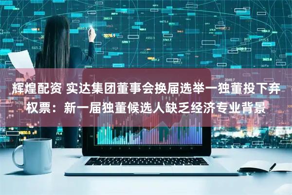 辉煌配资 实达集团董事会换届选举一独董投下弃权票：新一届独董候选人缺乏经济专业背景