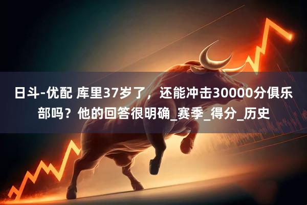 日斗-优配 库里37岁了，还能冲击30000分俱乐部吗？他的回答很明确_赛季_得分_历史