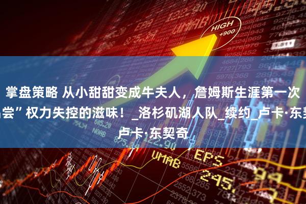 掌盘策略 从小甜甜变成牛夫人，詹姆斯生涯第一次“品尝”权力失控的滋味！_洛杉矶湖人队_续约_卢卡·东契奇