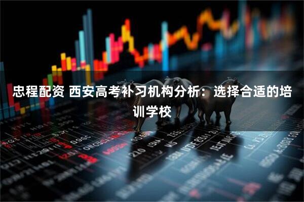 忠程配资 西安高考补习机构分析：选择合适的培训学校