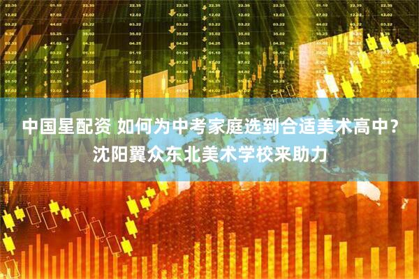 中国星配资 如何为中考家庭选到合适美术高中？沈阳翼众东北美术学校来助力