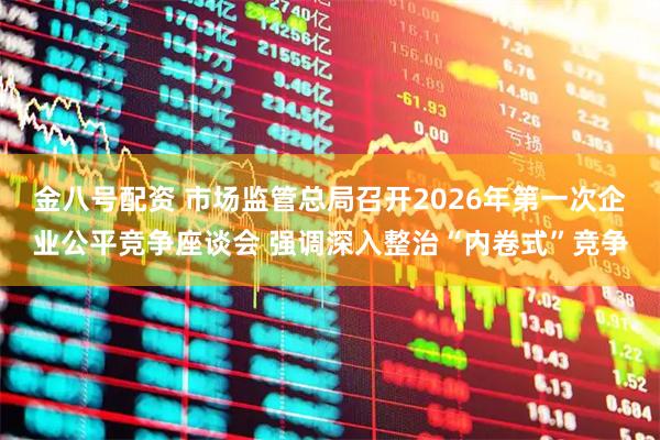 金八号配资 市场监管总局召开2026年第一次企业公平竞争座谈会 强调深入整治“内卷式”竞争