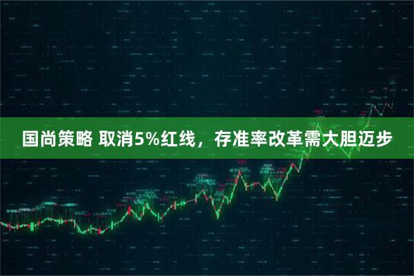 国尚策略 取消5%红线，存准率改革需大胆迈步