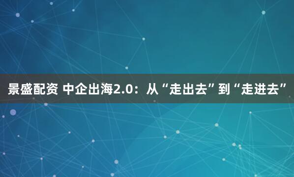 景盛配资 中企出海2.0：从“走出去”到“走进去”