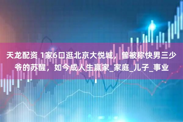 天龙配资 1家6口逛北京大悦城，曾被称快男三少爷的苏醒，如今成人生赢家_家庭_儿子_事业