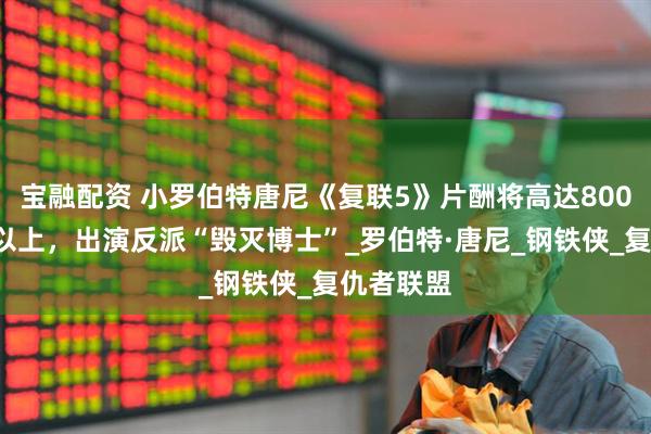宝融配资 小罗伯特唐尼《复联5》片酬将高达8000万美元以上，出演反派“毁灭博士”_罗伯特·唐尼_钢铁侠_复仇者联盟