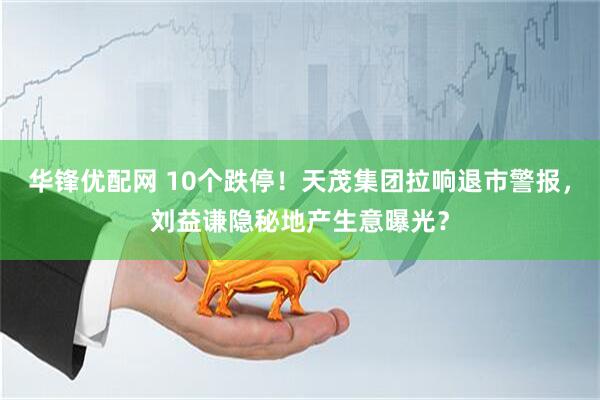 华锋优配网 10个跌停！天茂集团拉响退市警报，刘益谦隐秘地产生意曝光？