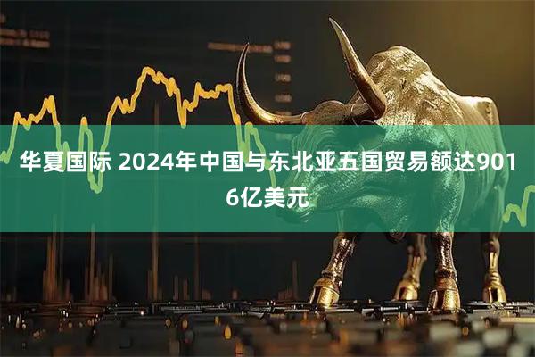 华夏国际 2024年中国与东北亚五国贸易额达9016亿美元