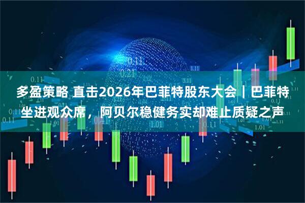 多盈策略 直击2026年巴菲特股东大会｜巴菲特坐进观众席，阿贝尔稳健务实却难止质疑之声