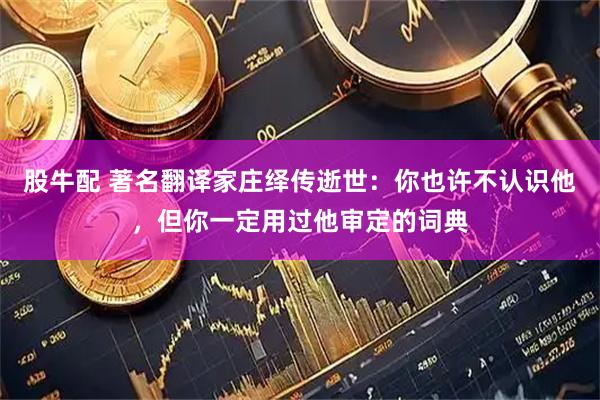 股牛配 著名翻译家庄绎传逝世：你也许不认识他，但你一定用过他审定的词典
