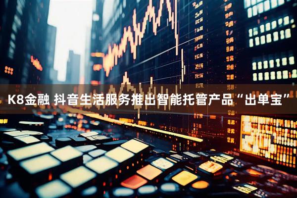 K8金融 抖音生活服务推出智能托管产品“出单宝”
