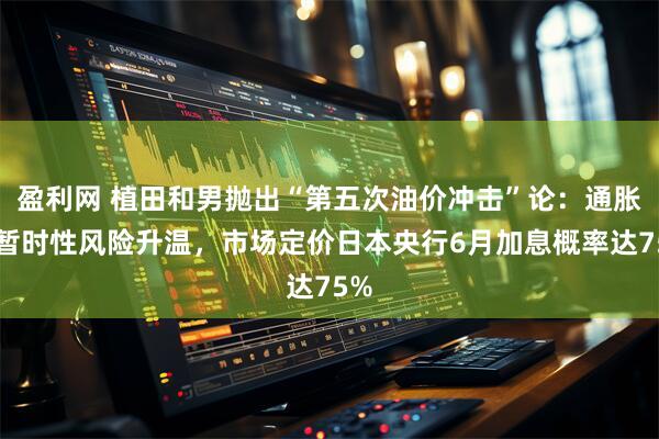 盈利网 植田和男抛出“第五次油价冲击”论：通胀非暂时性风险升温，市场定价日本央行6月加息概率达75%