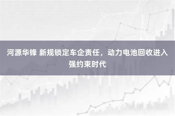河源华锋 新规锁定车企责任，动力电池回收进入强约束时代