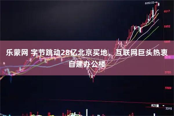 乐蒙网 字节跳动28亿北京买地，互联网巨头热衷自建办公楼